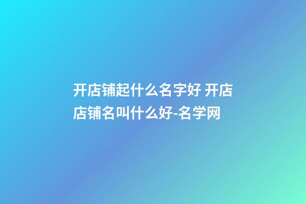 开店铺起什么名字好 开店店铺名叫什么好-名学网-第1张-店铺起名-玄机派